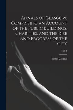 portada Annals of Glasgow, Comprising an Account of the Public Buildings, Charities, and the Rise and Progress of the City; Vol. 1 (en Inglés)