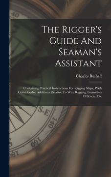 portada The Rigger's Guide And Seaman's Assistant: Containing Practical Instructions For Rigging Ships, With Considerable Additions Relative To Wire Rigging, (en Inglés)