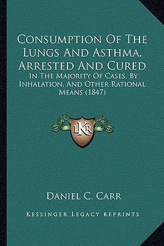 portada consumption of the lungs and asthma, arrested and cured: in the majority of cases, by inhalation, and other rational means (1847) (en Inglés)