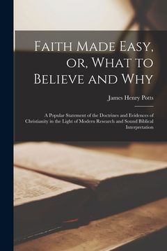 portada Faith Made Easy, or, What to Believe and Why [microform]: a Popular Statement of the Doctrines and Evidences of Christianity in the Light of Modern Re (in English)