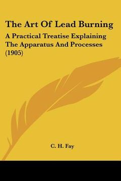 portada the art of lead burning: a practical treatise explaining the apparatus and processes (1905) (en Inglés)