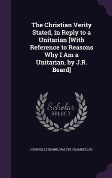 portada The Christian Verity Stated, in Reply to a Unitarian [With Reference to Reasons Why I Am a Unitarian, by J.R. Beard]
