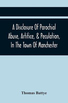 portada A Disclosure Of Parochial Abuse, Artifice, & Peculation, In The Town Of Manchester; Which Have Been The Means Of Burthening The Inhabitants With The P (en Inglés)