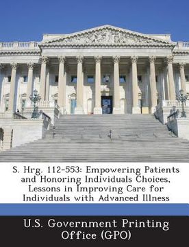 portada S. Hrg. 112-553: Empowering Patients and Honoring Individuals Choices, Lessons in Improving Care for Individuals with Advanced Illness (en Inglés)