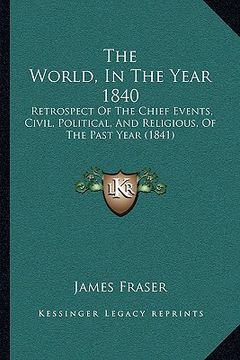 portada the world, in the year 1840 the world, in the year 1840: retrospect of the chief events, civil, political, and religiretrospect of the chief events, c