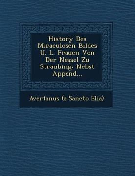 portada History Des Miraculosen Bildes U. L. Frauen Von Der Nessel Zu Straubing: Nebst Append...