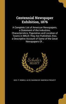 portada Centennial Newspaper Exhibition, 1876: A Complete List of American Newspapers, a Statement of the Industries, Characteristics, Population and Location (en Inglés)