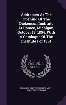 portada Addresses At The Opening Of The Dickenson Institute At Romeo, Michigan, October 18, 1854. With A Catalogue Of The Institute For 1854