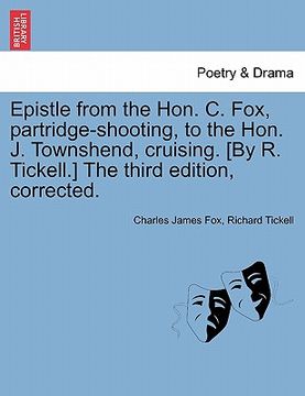 portada epistle from the hon. c. fox, partridge-shooting, to the hon. j. townshend, cruising. [by r. tickell.] the third edition, corrected. (en Inglés)