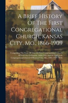 portada A Brief History Of The First Congregational Church, Kansas City, Mo., 1866-1909: Comprising The Story Of The Old First Congregational Church Of The Ci (en Inglés)