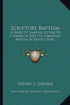 portada scripture baptism: a series of familiar letters to a friend in reply to christian baptism by baptist noel