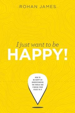 portada I Just Want To Be Happy!: How to be Happy by Understanding the World and Finding your Place in it (en Inglés)