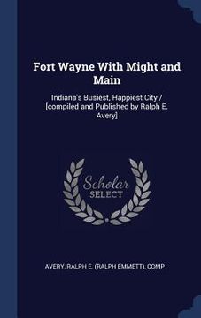 portada Fort Wayne With Might and Main: Indiana's Busiest, Happiest City / [compiled and Published by Ralph E. Avery]