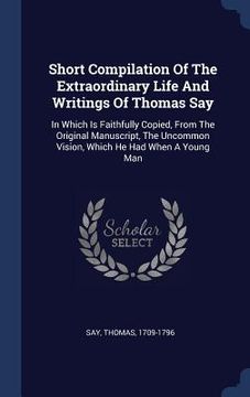 portada Short Compilation Of The Extraordinary Life And Writings Of Thomas Say: In Which Is Faithfully Copied, From The Original Manuscript, The Uncommon Visi