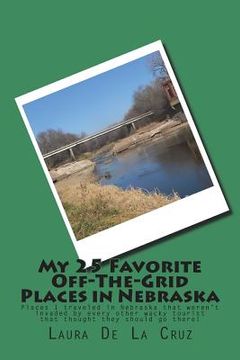 portada My 25 Favorite Off-The- Grid Places in Nebraska: Places I traveled in Nebraska that weren't invaded by every other wacky tourist that thought they sho (en Inglés)