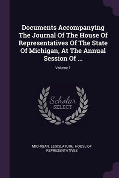 portada Documents Accompanying The Journal Of The House Of Representatives Of The State Of Michigan, At The Annual Session Of ...; Volume 1 (en Inglés)