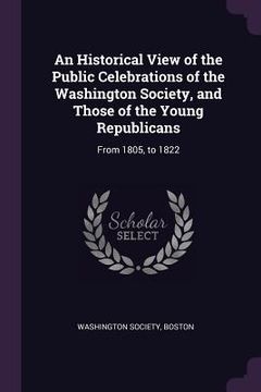 portada An Historical View of the Public Celebrations of the Washington Society, and Those of the Young Republicans: From 1805, to 1822 (en Inglés)
