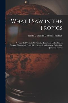 portada What I Saw in the Tropics: a Record of Visits to Ceylon, the Federated Malay States, Mexico, Nicaragua, Costa Rica, Republic of Panama, Columbia, (en Inglés)