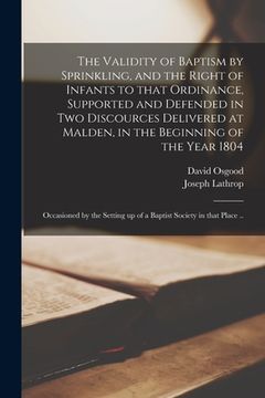 portada The Validity of Baptism by Sprinkling, and the Right of Infants to That Ordinance, Supported and Defended in Two Discources Delivered at Malden, in th (en Inglés)