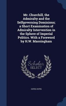 portada Mr. Churchill, the Admiralty and the Selfgoverning Dominions; a Short Examination of Admiralty Intervention in the Sphere of Imperial Politics. With a (en Inglés)