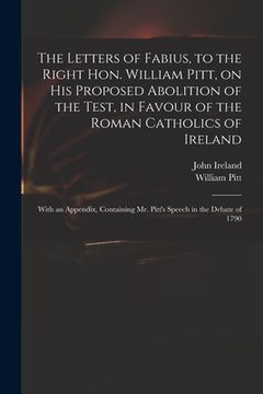 portada The Letters of Fabius, to the Right Hon. William Pitt, on His Proposed Abolition of the Test, in Favour of the Roman Catholics of Ireland: With an App (in English)