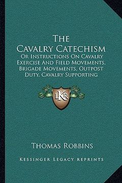 portada the cavalry catechism: or instructions on cavalry exercise and field movements, brigade movements, outpost duty, cavalry supporting artillery (en Inglés)