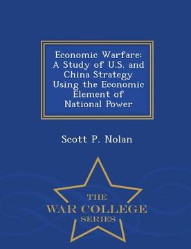 portada Economic Warfare: A Study of U.S. and China Strategy Using the Economic Element of National Power - War College Series