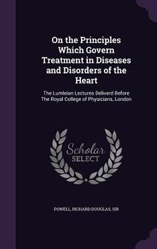 portada On the Principles Which Govern Treatment in Diseases and Disorders of the Heart: The Lumleian Lectures Deliverd Before The Royal College of Physicians (in English)