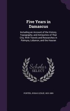 portada Five Years in Damascus: Including an Account of the History, Topography, and Antiquities of That City; With Travels and Researches in Palmyra, (en Inglés)