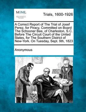 portada a correct report of the trial of josef perez, for piracy, committed on board the schooner bee, of charleston, s.c. before the circuit court of the u (en Inglés)