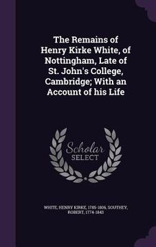 portada The Remains of Henry Kirke White, of Nottingham, Late of St. John's College, Cambridge; With an Account of his Life (en Inglés)
