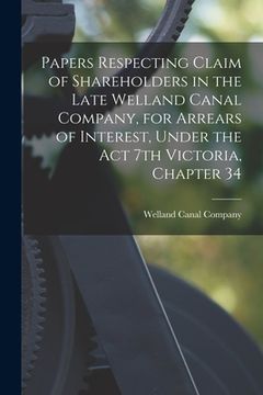 portada Papers Respecting Claim of Shareholders in the Late Welland Canal Company, for Arrears of Interest, Under the Act 7th Victoria, Chapter 34 [microform] (en Inglés)