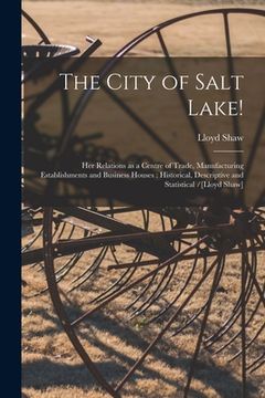 portada The City of Salt Lake!: Her Relations as a Centre of Trade, Manufacturing Establishments and Business Houses: Historical, Descriptive and Stat (en Inglés)