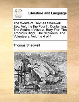 portada the works of thomas shadwell, esq; volume the fourth. containing, the squire of alsatia. bury fair. the amorous bigot. the scowrers. the volunteers. v