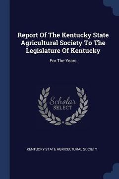 portada Report Of The Kentucky State Agricultural Society To The Legislature Of Kentucky: For The Years (en Inglés)