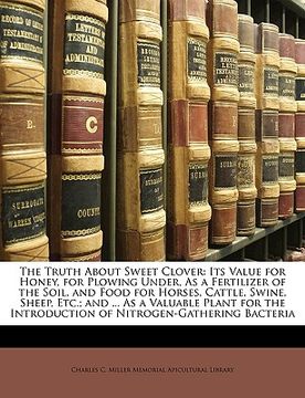 portada the truth about sweet clover: its value for honey, for plowing under, as a fertilizer of the soil, and food for horses, cattle, swine, sheep, etc.;