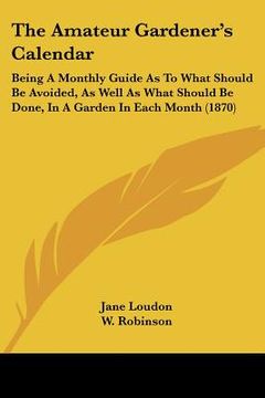 portada the amateur gardener's calendar: being a monthly guide as to what should be avoided, as well as what should be done, in a garden in each month (1870) (en Inglés)