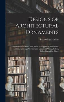 portada Designs of Architectural Ornaments: Manufactured in Sheet Zinc, Brass or Copper by Bakewell & Mullins, Kittredge Cornice and Ornament Works, Salem, Co (en Inglés)