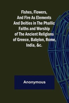 portada Fishes, Flowers, and Fire as Elements and Deities in the Phallic Faiths and Worship of the Ancient Religions of Greece, Babylon, (en Inglés)