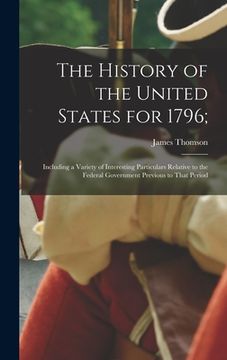 portada The History of the United States for 1796;: Including a Variety of Interesting Particulars Relative to the Federal Government Previous to That Period (en Inglés)