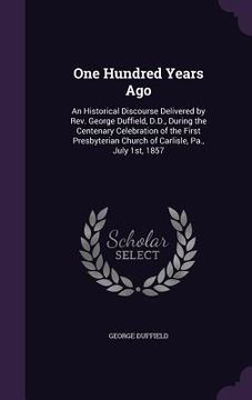 portada One Hundred Years Ago: An Historical Discourse Delivered by Rev. George Duffield, D.D., During the Centenary Celebration of the First Presbyt