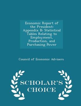 portada Economic Report of the President: Appendix B: Statistical Tables Relating to Employment, Production, and Purchasing Power - Scholar's Choice Edition