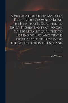 portada A Vindication of His Majesty's Title to the Crown, as Being the Heir That is Qualified to Enjoy It. Shewing That No One Can Be Legally Qualified to Be