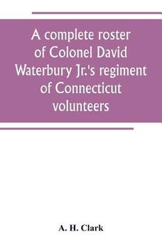 portada A complete roster of Colonel David Waterbury Jr.'s regiment of Connecticut volunteers: the first regiment of infantry responding to a call for volunte (en Inglés)