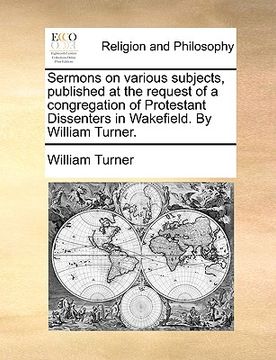 portada sermons on various subjects, published at the request of a congregation of protestant dissenters in wakefield. by william turner. (en Inglés)