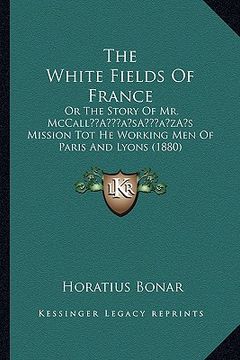 portada the white fields of france: or the story of mr. mccalla acentsacentsa a-acentsa acentss mission tot he working men of paris and lyons (1880) (en Inglés)