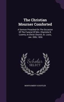 portada The Christian Mourner Comforted: A Sermon Preached On The Occasion Of The Funeral Of Mrs. Charlotte R. Loomis, In Christ Church, St. Louis, Jan. 20th, (en Inglés)