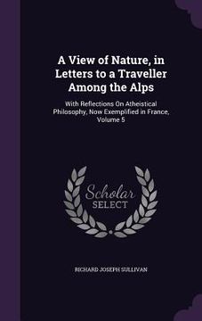 portada A View of Nature, in Letters to a Traveller Among the Alps: With Reflections On Atheistical Philosophy, Now Exemplified in France, Volume 5 (en Inglés)