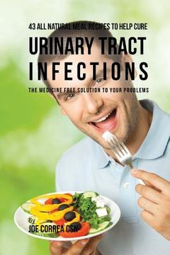 portada 43 All Natural Meal Recipes to Help Cure Urinary Tract Infections: The Medicine Free Solution to Your Problems (en Inglés)