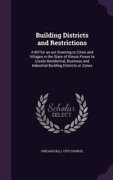 portada Building Districts and Restrictions: A Bill for an act Granting to Cities and Villages in the State of Illinois Power to Create Residential, Business (en Inglés)